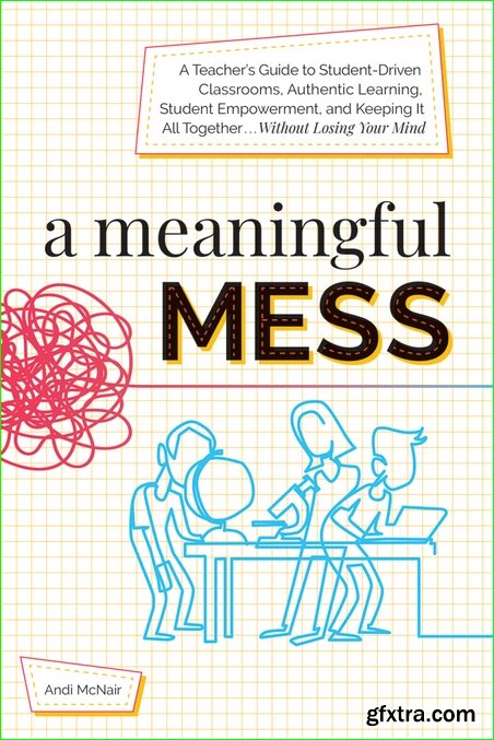 A Meaningful Mess: A Teacher’s Guide to Student-Driven Classrooms, Authentic Learning, Student Empowerment, and Keeping It All Together Without Losing Your Mind