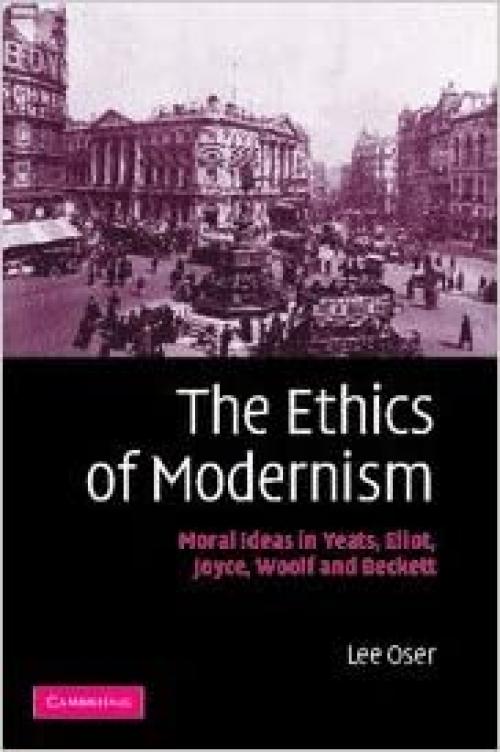 The Ethics of Modernism: Moral Ideas in Yeats, Eliot, Joyce, Woolf and Beckett