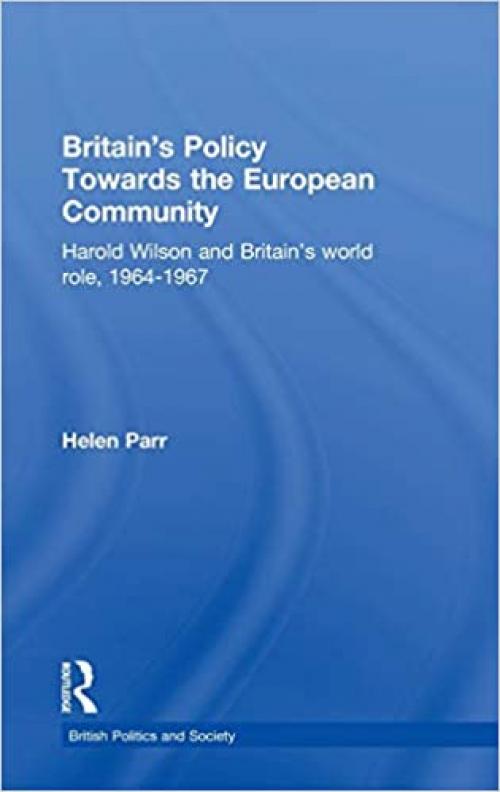 Britain's Policy Towards the European Community: Harold Wilson and Britain's World Role, 1964-1967 (British Politics and Society)