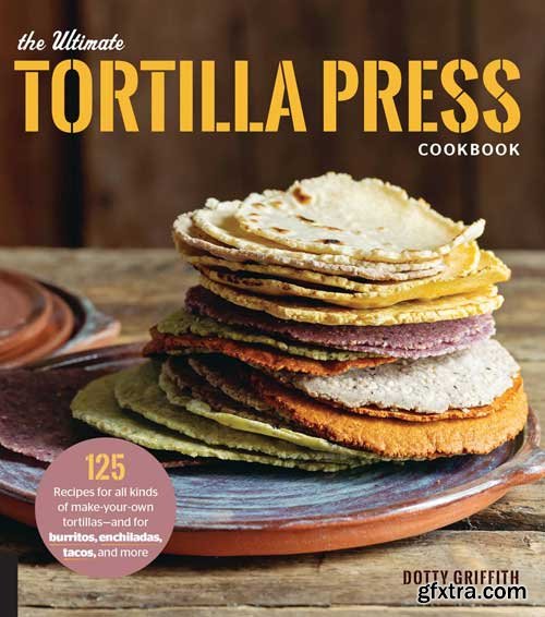 The Ultimate Tortilla Press Cookbook: 125 Recipes for All Kinds of Make-Your-Own Tortillas--and for Burritos, Enchiladas