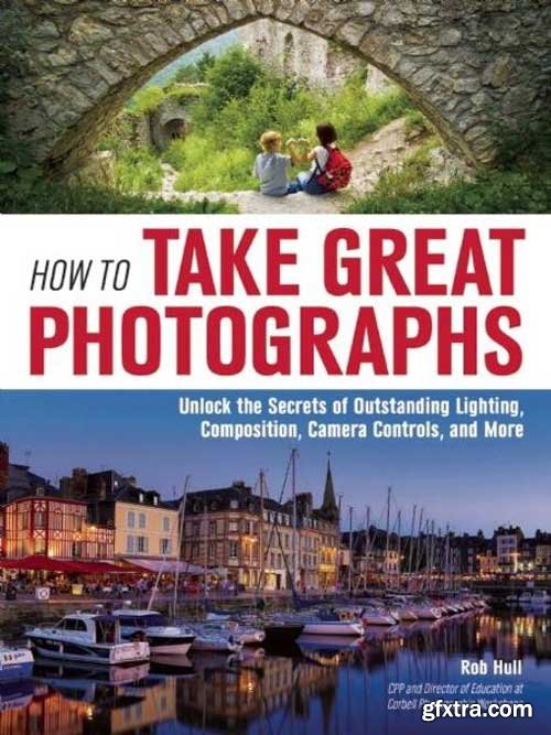 How to Take Great Photographs : Unlock the Secrets of Outstanding Lighting, Composition, Camera Controls, and More