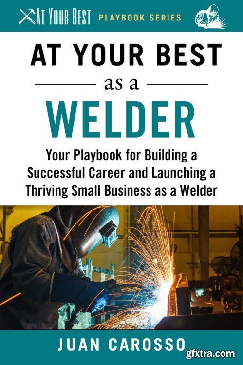 At Your Best as a Welder: Your Playbook for Building a Successful Career and Launching a Thriving Small Business as a Welder