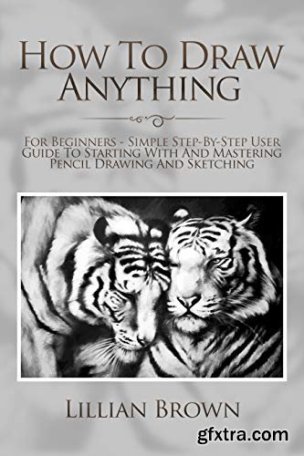 How To Draw Anything: For Beginners - Simple Step-By-Step User Guide To Starting With And Mastering Pencil Drawing And Sketching