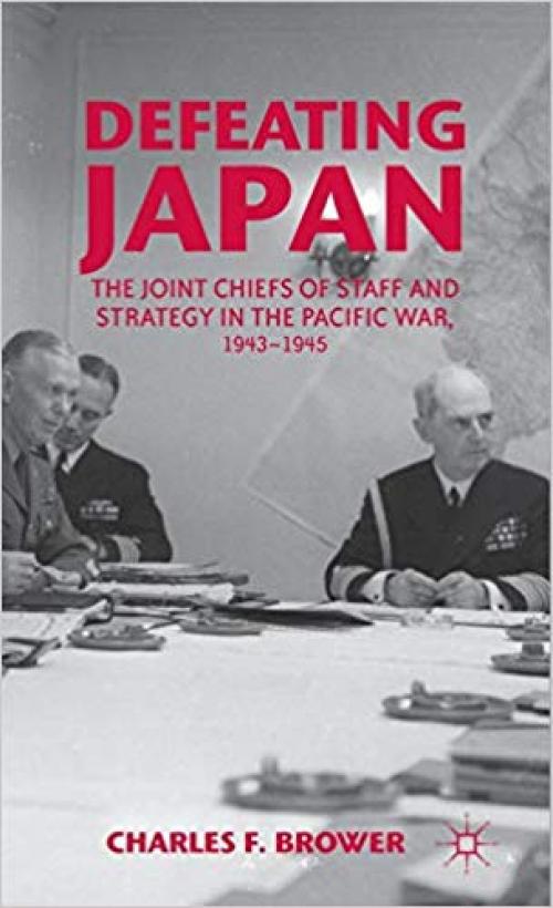 Defeating Japan: The Joint Chiefs of Staff and Strategy in the Pacific War, 1943–1945