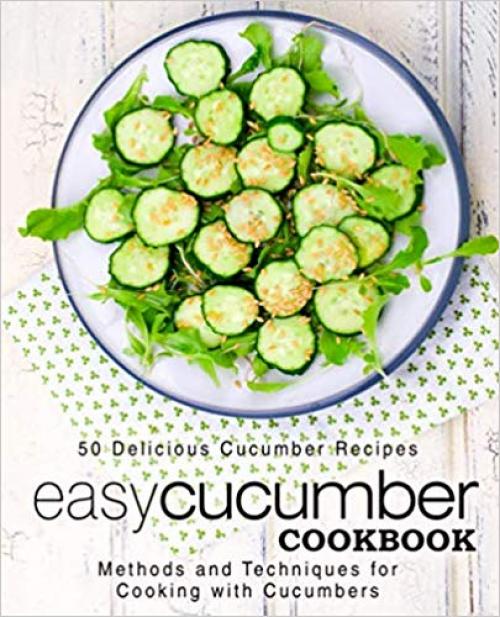 Easy Cucumber Cookbook: 50 Delicious Cucumber Recipes; Methods and Techniques for Cooking with Cucumbers (2nd Edition)