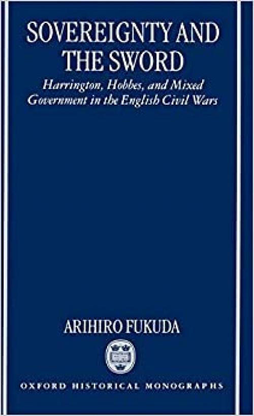 Sovereignty and the Sword: Harrington, Hobbes, and Mixed Government in the English Civil Wars (Oxford Historical Monographs)