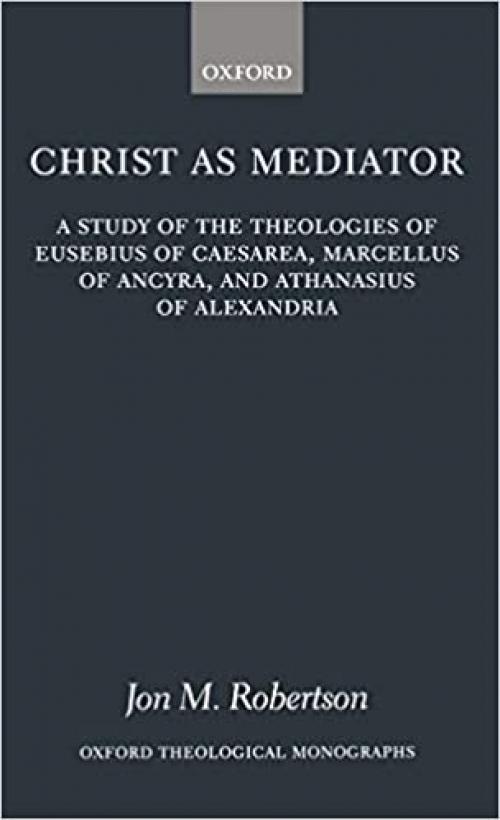 Christ as Mediator: A Study of the Theologies of Eusebius of Caesarea, Marcellus of Ancyra, and Athanasius of Alexandria (Oxford Theology and Religion Monographs)