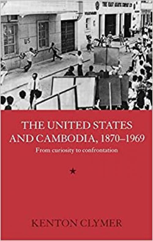 The United States and Cambodia, 1870-1969: From Curiosity to Confrontation (Routledge Studies in the Modern History of Asia)