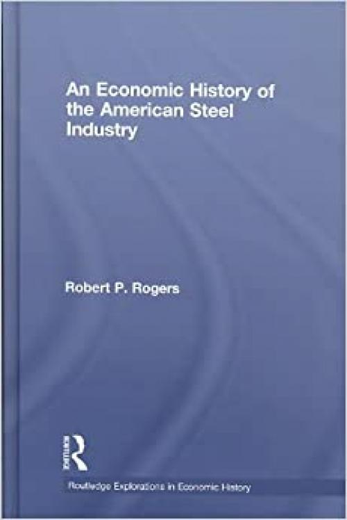 An Economic History of the American Steel Industry (Routledge Explorations in Economic History)