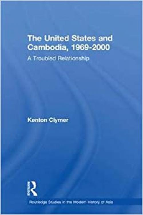 The United States and Cambodia, 1969-2000: A Troubled Relationship (Routledge Studies in the Modern History of Asia)