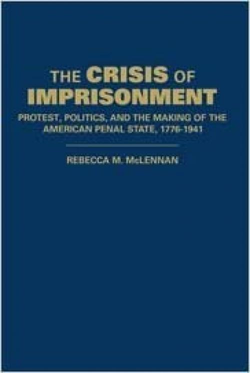 The Crisis of Imprisonment: Protest, Politics, and the Making of the American Penal State, 1776-1941 (Cambridge Historical Studies in American Law and Society)