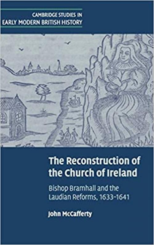 The Reconstruction of the Church of Ireland: Bishop Bramhall and the Laudian Reforms, 1633-1641 (Cambridge Studies in Early Modern British History)