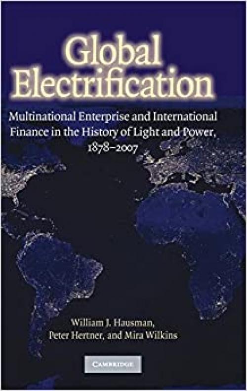 Global Electrification: Multinational Enterprise and International Finance in the History of Light and Power, 1878-2007 (Cambridge Studies in the Emergence of Global Enterprise)
