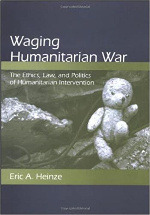 Waging Humanitarian War: The Ethics, Law, and Politics of Humanitarian Intervention