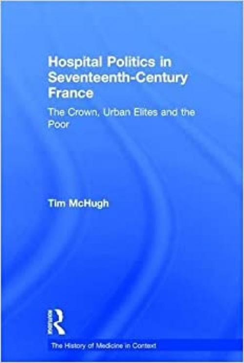 Hospital Politics in Seventeenth-Century France: The Crown, Urban Elites and the Poor (History of Medicine in Context)