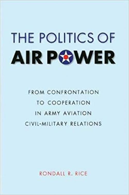The Politics of Air Power: From Confrontation to Cooperation in Army Aviation Civil-Military Relations (Studies in War, Society, and the Military)