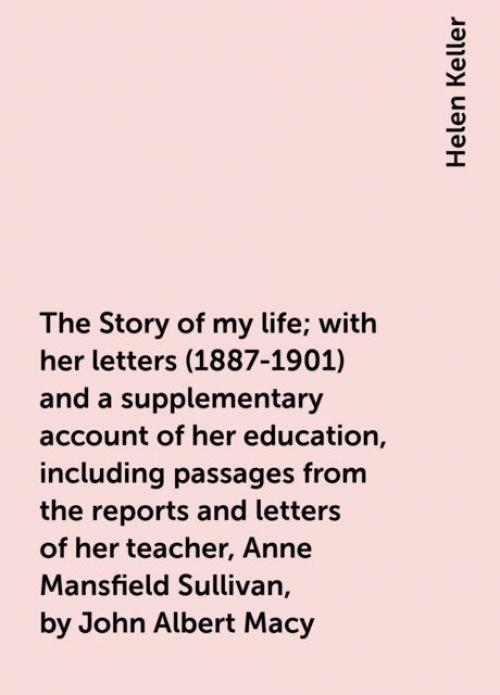 The Story of my life; with her letters (1887-1901) and a supplementary account of her education, including passages from the reports and letters of her teacher, Anne Mansfield Sullivan, by John Albert Macy - Helen Keller