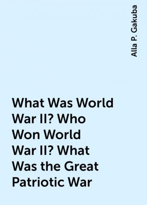 What Was World War II? Who Won World War II? What Was the Great Patriotic War - Alla P. Gakuba