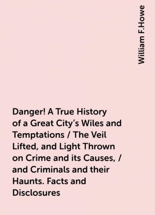 Danger! A True History of a Great City's Wiles and Temptations / The Veil Lifted, and Light Thrown on Crime and its Causes, / and Criminals and their Haunts. Facts and Disclosures -- - William F.Howe